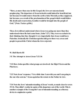 "Here, as more than once in this Gospel, the Jews are unconsciously
prophesying. The departure of Jesus in death would indeed be beneficial, but
not because it would remove from the earth a false Messiah, as they supposed,
but because, as a result of the proclamationof the gospelwhich would follow
His death and resurrection, Gentiles would be brought into the people of
God." [Note:Tasker, p106.]
These Jews did not understand where Jesus was going any more than they
understood where He had come from ( John 7:27). They were so exclusive in
their thinking that they thought it very improbable that Jesus wouldleave
Palestine. Ironicallythe Christian apostles did go to those very areas and
people to preachthe Christ whom the Jews rejected.
W. Hall Harris III
3 E The Attempt to Arrest Jesus 7:32-36
7:32 Here John specifies whatgroups are involved: the High Priests and the
Pharisees.
7:33 Note Jesus’ response:“Yet a little time I am with you and I am going to
the one who sent me.” Jesus againhas his return to the Father in view.
7:34 Note the Jews’misunderstanding of Jesus’words, as made clearin verses
35-36. Theydidn’t realize he spoke of his departure out of the world. This is
another example of the Evangelist’s use of misunderstanding as a literary
device to emphasize a point.
 