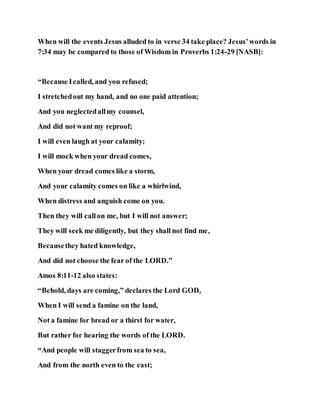 When will the events Jesus alluded to in verse 34 take place? Jesus’words in
7:34 may be compared to those of Wisdom in Proverbs 1:24-29 [NASB]:
“Because Icalled, and you refused;
I stretchedout my hand, and no one paid attention;
And you neglectedallmy counsel,
And did not want my reproof;
I will even laugh at your calamity;
I will mock when your dread comes,
When your dread comes like a storm,
And your calamity comes on like a whirlwind,
When distress and anguish come on you.
Then they will callon me, but I will not answer;
They will seek me diligently, but they shall not find me,
Becausethey hated knowledge,
And did not choose the fear of the LORD.”
Amos 8:11-12 also states:
“Behold, days are coming,” declares the Lord GOD,
When I will send a famine on the land,
Not a famine for bread or a thirst for water,
But rather for hearing the words of the LORD.
“And people will staggerfrom sea to sea,
And from the north even to the east;
 