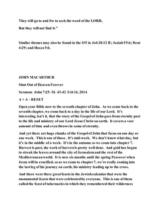 They will go to and fro to seek the word of the LORD,
But they will not find it.”
Similar themes may also be found in the OT in Job28:12 ff.; Isaiah55:6; Deut
4:29; and Hosea 5:6.
JOHN MACARTHUR
Shut Out of Heaven Forever
Sermons John 7:25–36 43-42 Feb16, 2014
A + A - RESET
Open your Bible now to the seventh chapter of John. As we come back to the
seventh chapter, we come back to a day in the life of our Lord. It’s
interesting, isn’t it, that the story of the Gospelof John goes from eternity past
to the life and ministry of our Lord Jesus Christ on earth. It covers a vast
amount of time and even throws in some of eternity.
And yet there are huge chunks of the Gospelof John that focus on one day or
one week. This is one of those. It’s mid-week. We don’t know what day, but
it’s in the middle of a week. It’s in the autumn as we come into chapter 7.
Harvest is past, the work of harvestis pretty well done. And gold has begun
to streak the leaves around the city of Jerusalemand the rest of the
Mediterraneanworld. It is now six months until the spring Passoverwhen
Jesus will be crucified, so as we come to chapter7, we’re really coming into
the lastleg of his journey on earth, his ministry leading up to the cross.
And there were three greatfeasts in the Jewishcalendarthat were the
monumental feasts that were celebratedby everyone. This is one of them
calledthe feastof tabernacles in which they remembered their wilderness
 