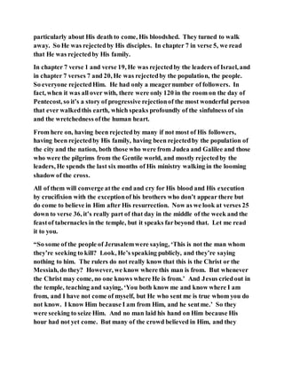 particularly about His death to come, His bloodshed. They turned to walk
away. So He was rejectedby His disciples. In chapter 7 in verse 5, we read
that He was rejectedby His family.
In chapter 7 verse 1 and verse 19, He was rejectedby the leaders of Israel, and
in chapter 7 verses 7 and 20, He was rejectedby the population, the people.
So everyone rejectedHim. He had only a meagernumber of followers. In
fact, when it was all over with, there were only 120 in the room on the day of
Pentecost, so it’s a story of progressive rejectionof the most wonderful person
that ever walkedthis earth, which speaks profoundly of the sinfulness of sin
and the wretchedness ofthe human heart.
From here on, having been rejectedby many if not most of His followers,
having been rejectedby His family, having been rejectedby the population of
the city and the nation, both those who were from Judea and Galilee and those
who were the pilgrims from the Gentile world, and mostly rejectedby the
leaders, He spends the last six months of His ministry walking in the looming
shadow of the cross.
All of them will converge atthe end and cry for His blood and His execution
by crucifixion with the exceptionof his brothers who don’t appear there but
do come to believe in Him after His resurrection. Now as we look at verses 25
down to verse 36, it’s really part of that day in the middle of the week and the
feastof tabernacles in the temple, but it speaks farbeyond that. Let me read
it to you.
“So some of the people of Jerusalemwere saying, ‘This is not the man whom
they’re seeking to kill? Look, He’s speaking publicly, and they’re saying
nothing to him. The rulers do not really know that this is the Christ or the
Messiah, do they? However, we know where this man is from. But whenever
the Christ may come, no one knows where He is from.’ And Jesus criedout in
the temple, teaching and saying, ‘You both know me and know where I am
from, and I have not come of myself, but He who sent me is true whom you do
not know. I know Him because I am from Him, and he sentme.’ So they
were seeking to seize Him. And no man laid his hand on Him because His
hour had not yet come. But many of the crowd believed in Him, and they
 