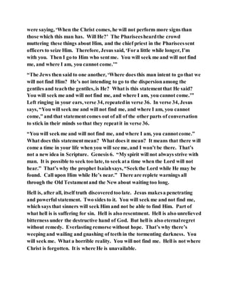 were saying, ‘When the Christ comes, he will not perform more signs than
those which this man has. Will He?’ The Phariseesheardthe crowd
muttering these things about Him, and the chief priest in the Phariseessent
officers to seize Him. Therefore, Jesus said, ‘Fora little while longer, I’m
with you. Then I go to Him who sentme. You will seek me and will not find
me, and where I am, you cannot come.’”
“The Jews then said to one another, ‘Where does this man intent to go that we
will not find Him? He’s not intending to go to the dispersionamong the
gentiles and teachthe gentiles, is He? What is this statementthat He said?
You will seek me and will not find me, and where I am, you cannot come.’”
Left ringing in your ears, verse 34, repeatedin verse 36. In verse 34, Jesus
says, “You will seek me and will not find me, and where I am, you cannot
come,” and that statementcomes out of all of the other parts of conversation
to stick in their minds so that they repeatit in verse 36.
“You will seek me and will not find me, and where I am, you cannotcome.”
What does this statementmean? What does it mean? It means that there will
come a time in your life when you will see me, and I won’t be there. That’s
not a new idea in Scripture. Genesis 6. “Myspirit will not always strive with
man. It is possible to seek too late, to seek ata time when the Lord will not
hear.” That’s why the prophet Isaiahsays, “Seekthe Lord while He may be
found. Call upon Him while He’s near.” There are replete warnings all
through the Old Testamentand the New about waiting too long.
Hell is, after all, itself truth discoveredtoo late. Jesus makesa penetrating
and powerful statement. Two sides to it. You will seek me and not find me,
which says that sinners will seek Him and not be able to find Him. Part of
what hell is is suffering for sin. Hell is also resentment. Hell is also unrelieved
bitterness under the destructive hand of God. But hell is also eternalregret
without remedy. Everlasting remorse without hope. That’s why there’s
weeping and wailing and gnashing of teeth in the tormenting darkness. You
will seek me. What a horrible reality. You will not find me. Hell is not where
Christ is forgotten. It is where He is unavailable.
 