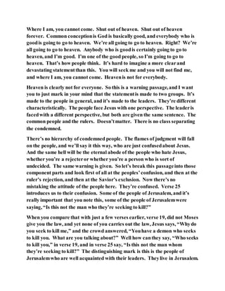 Where I am, you cannot come. Shut out of heaven. Shut out of heaven
forever. Common conceptionis God is basically good, and everybody who is
goodis going to go to heaven. We’re all going to go to heaven. Right? We’re
all going to go to heaven. Anybody who is goodis certainly going to go to
heaven, and I’m good. I’m one of the good people, so I’m going to go to
heaven. That’s how people think. It’s hard to imagine a more clearand
devastating statementthan this. You will seek me and you will not find me,
and where I am, you cannot come. Heavenis not for everybody.
Heaven is clearly not for everyone. So this is a warning passage,and I want
you to just mark in your mind that the statementis made to two groups. It’s
made to the people in general, and it’s made to the leaders. They’re different
characteristically. The people face Jesus with one perspective. The leaderis
facedwith a different perspective, but both are given the same sentence. The
common people and the rulers. Doesn’tmatter. There is no class separating
the condemned.
There’s no hierarchy of condemned people. The flames of judgment will fall
on the people, and we’ll say it this way, who are just confusedabout Jesus.
And the same hell will be the eternal abode of the people who hate Jesus,
whether you’re a rejecteror whether you’re a person who is sort of
undecided. The same warning is given. So let’s break this passageinto those
component parts and look first of all at the peoples’confusion, and then at the
ruler’s rejection, and then at the Savior’s exclusion. Now there’s no
mistaking the attitude of the people here. They’re confused. Verse 25
introduces us to their confusion. Some of the people of Jerusalem, and it’s
really important that you note this, some of the people of Jerusalemwere
saying, “Is this not the man who they’re seeking to kill?”
When you compare that with just a few verses earlier, verse 19, did not Moses
give you the law, and yet none of you carries out the law, Jesus says, “Whydo
you seek to kill me,” and the crowd answered, “Youhave a demon who seeks
to kill you. What are you talking about?” Well how canthey say, “Who seeks
to kill you,” in verse 19, and in verse 25 say, “Is this not the man whom
they’re seeking to kill?” The distinguishing mark is this is the people of
Jerusalemwho are well acquainted with their leaders. Theylive in Jerusalem.
 