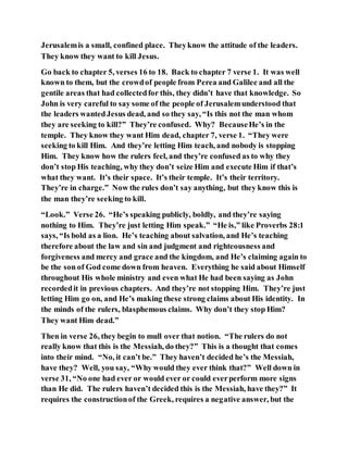 Jerusalemis a small, confined place. Theyknow the attitude of the leaders.
They know they want to kill Jesus.
Go back to chapter 5, verses 16 to 18. Back to chapter 7 verse 1. It was well
known to them, but the crowdof people from Perea and Galilee and all the
gentile areas that had collectedfor this, they didn’t have that knowledge. So
John is very careful to say some of the people of Jerusalemunderstood that
the leaders wantedJesus dead, and so they say, “Is this not the man whom
they are seeking to kill?” They’re confused. Why? BecauseHe’s in the
temple. They know they want Him dead, chapter 7, verse 1. “They were
seeking to kill Him. And they’re letting Him teach, and nobody is stopping
Him. They know how the rulers feel, and they’re confused as to why they
don’t stop His teaching, why they don’t seize Him and execute Him if that’s
what they want. It’s their space. It’s their temple. It’s their territory.
They’re in charge.” Now the rules don’t say anything, but they know this is
the man they’re seeking to kill.
“Look.” Verse 26. “He’s speaking publicly, boldly, and they’re saying
nothing to Him. They’re just letting Him speak.” “He is,” like Proverbs 28:1
says, “Is bold as a lion. He’s teaching about salvation, and He’s teaching
therefore about the law and sin and judgment and righteousness and
forgiveness and mercy and grace and the kingdom, and He’s claiming again to
be the son of God come down from heaven. Everything he said about Himself
throughout His whole ministry and even what He had been saying as John
recordedit in previous chapters. And they’re not stopping Him. They’re just
letting Him go on, and He’s making these strong claims about His identity. In
the minds of the rulers, blasphemous claims. Why don’t they stop Him?
They want Him dead.”
Then in verse 26, they begin to mull over that notion. “The rulers do not
really know that this is the Messiah, do they?” This is a thought that comes
into their mind. “No, it can’t be.” They haven’t decided he’s the Messiah,
have they? Well, you say, “Why would they ever think that?” Well down in
verse 31, “No one had ever or would ever or could everperform more signs
than He did. The rulers haven’t decided this is the Messiah, have they?” It
requires the constructionof the Greek, requires a negative answer, but the
 