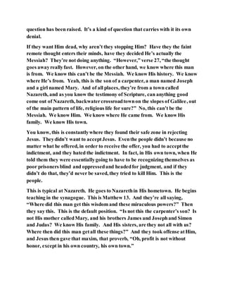 question has been raised. It’s a kind of question that carries with it its own
denial.
If they want Him dead, why aren’t they stopping Him? Have they the faint
remote thought enters their minds, have they decided He’s actually the
Messiah? They’re not doing anything. “However,” verse 27, “the thought
goes awayreallyfast. However, on the other hand, we know where this man
is from. We know this can’t be the Messiah. We know His history. We know
where He’s from. Yeah, this is the son of a carpenter, a man named Joseph
and a girl named Mary. And of all places, they’re from a town called
Nazareth, and as you know the testimony of Scripture, can anything good
come out of Nazareth, backwatercrossroadtownon the slopes of Galilee, out
of the main pattern of life, religious life for sure?” No, this can’t be the
Messiah. We know Him. We know where He came from. We know His
family. We know His town.
You know, this is constantlywhere they found their safe zone in rejecting
Jesus. Theydidn’t want to acceptJesus. Eventhe people didn’t because no
matter what he offered, in order to receive the offer, you had to acceptthe
indictment, and they hated the indictment. In fact, in His own town, when He
told them they were essentiallygoing to have to be recognizing themselves as
poor prisoners blind and oppressedand headedfor judgment, and if they
didn’t do that, they’d never be saved, they tried to kill Him. This is the
people.
This is typical at Nazareth. He goes to Nazarethin His hometown. He begins
teaching in the synagogue. This is Matthew 13. And they’re all saying,
“Where did this man get this wisdom and these miraculous powers?” Then
they say this. This is the default position. “Is not this the carpenter’s son? Is
not His mother calledMary, and his brothers James and Josephand Simon
and Judas? We know His family. And His sisters, are they not all with us?
Where then did this man getall these things?” And they took offense atHim,
and Jesus then gave that maxim, that proverb, “Oh, profit is not without
honor, except in his own country, his own town.”
 