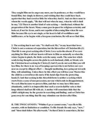 They sought Him not in angerany more, nor in penitence, or they would have
found Him, but simply in distress, and wishing that they could have back
againwhat they had caredso little for when they had it. And are there none to
whom the words apply, "He that will not when he may, when he will it shall
be nay."(3) There is another kind of vain seeking — intellectual, without the
preparation of the heart. Many a man goes in quest for religious certainty and
looks at, if not for Jesus, and is not capable of discerning Him when He sees
Him because His eye is not single, or his heart is full of worldliness and
indifference, or he begins with a foregone conclusion. He will never find Him.
2. The seeking that is not vain. "Ye shall seek Me," to any heart that loves
Christ is not a sentence of separation, but the blessedlaw of Christian life.(1)
That life is one great seeking afterChrist. Love seeksthe absent. If we care
anything for Him at all our hearts will turn to Him as naturally as when the
winter begins to pinch, the birds seek the sunny south. The same law which
sends loving thoughts across the globe to seek husband, child, or friend, sets
the Christian heart seeking for Christ.(2)And if you do not seek Him you will
lose Him, for there is no wayof keeping a personwho is not before our eyes
near us except by diligent effort — thought meditating, love going out towards
Him, will submitting. Unless there be this effort you will lose your Masterlike
the child in a crowdloses his nurse if his hand slips from the protecting
hand.(3) And that seeking in this threefold form is neither a seeking which
starts from a sense of non-possession, norone which ends in disappointment.
We seek Him because we possessHim, and that we may have Him more
abundantly, and it is as impossible that such a searchshallbe vain as that
lungs dilated shall not fill with air. A mother will sometimes hide that the
child's delight may be the greaterin searching and finding; and so Christ has
gone awayfor one thing that He may stimulate our desires afterHim.
II. THE TWO CANNOTS. "WhitherI go ye cannot come," says He to His
enemies, with no limitation or condition. To His friends He only says, "now,"
and "thou shalt follow Me afterwards." So then Christ is somewhere, He has
 