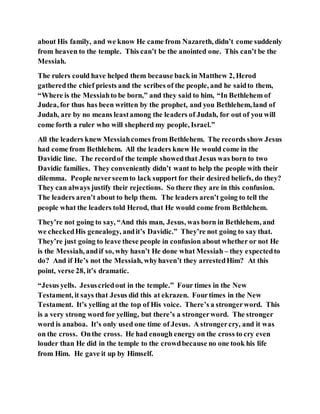 about His family, and we know He came from Nazareth, didn’t come suddenly
from heaven to the temple. This can’t be the anointed one. This can’t be the
Messiah.
The rulers could have helped them because back in Matthew 2, Herod
gatheredthe chief priests and the scribes of the people, and he saidto them,
“Where is the Messiahto be born,” and they said to him, “In Bethlehem of
Judea, for thus has been written by the prophet, and you Bethlehem, land of
Judah, are by no means leastamong the leaders of Judah, for out of you will
come forth a ruler who will shepherd my people, Israel.”
All the leaders knew Messiahcomes from Bethlehem. The records show Jesus
had come from Bethlehem. All the leaders knew He would come in the
Davidic line. The recordof the temple showedthat Jesus was born to two
Davidic families. They conveniently didn’t want to help the people with their
dilemma. People neverseemto lack support for their desired beliefs, do they?
They can always justify their rejections. So there they are in this confusion.
The leaders aren’t about to help them. The leaders aren’t going to tell the
people what the leaders told Herod, that He would come from Bethlehem.
They’re not going to say, “And this man, Jesus, was born in Bethlehem, and
we checkedHis genealogy, andit’s Davidic.” They’re not going to say that.
They’re just going to leave these people in confusion about whether or not He
is the Messiah, andif so, why hasn’t He done what Messiah – they expectedto
do? And if He’s not the Messiah, whyhaven’t they arrestedHim? At this
point, verse 28, it’s dramatic.
“Jesus yells. Jesuscriedout in the temple.” Four times in the New
Testament, it says that Jesus did this at ekrazen. Fourtimes in the New
Testament. It’s yelling at the top of His voice. There’s a strongerword. This
is a very strong word for yelling, but there’s a strongerword. The stronger
word is anaboa. It’s only used one time of Jesus. A strongercry, and it was
on the cross. Onthe cross. He had enough energy on the cross to cry even
louder than He did in the temple to the crowdbecause no one took his life
from Him. He gave it up by Himself.
 