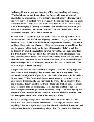 So Jesus yells so everyone can hear, top of His voice, teaching and saying,
“You both know me and know where I’m from, and I have not come of
myself, but He who sent me is true whom you do not know.” How are you to
interpret that? I would interpret it ironically. So you know me and you know
where I’m from. That’s what you think. You don’t know me. This is irony.
This is Jesus saying, “The very idea that in your unbelief and confusion, you
know me is ridiculous. You don’t know me. You don’t know where I am
came from, and you don’t know who sent me.”
In John 8:19, He says to them, “You neither know me nor my Father. You
don’t know me. You don’t know anything about me. Oh, yes, you know the
family in Nazareth, the town of Nazareth, but you don’t know me. You know
nothing. I have not come of myself. I haven’t risen on my own ambition. I’m
not the product of the family or the town of Nazareth. I didn’t reachthis
position by my own desire, crafting my own way in life. You may know that
I’m from Galilee. You may know that I lived in the town of Nazareth. You
may know my public deeds. You may have heard my words, but you have no
idea who I am. You have no idea where I came from. You have no idea who
sent me, and you have no knowledge ofthe one that you claim to know. You
haven’t begun to know anything.”
The problem, of course, is delineated in chapter 8, verse 43. “Why do you not
understand what I’m saying? It’s because you can’t hear my word. You
can’t understand you are of your father, the devil. You want to do the desires
of your father.” That’s the whole point. You want to serve the devil who is
your father. Consequently, you can’t hear the truth. He’s a murderer from
the beginning, doesn’t stand in the truth. There’s no truth in him. He speaks
lies. He speaks from his ownnature. He’s a liar and a father of lies. So
because I speak the truth, you don’t believe me. Why? You’re caughtup in a
kingdom of lies. You can’t know the truth. You can’t believe the truth. You
can’t comprehend the truth. You’re in a kingdom of lies.”
So they’re saying proudly, “We know him. He can’t be the Messiah. We
know him. We know where he came from.” Jesus says, “Youdon’t know
anything.” Let me tell you, knowing a few minor details about Jesus, external
things about Jesus is to know nothing about Him. To know a little bit about
 