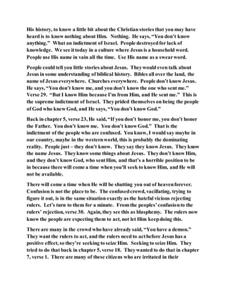 His history, to know a little bit about the Christian stories that you may have
heard is to know nothing about Him. Nothing. He says, “You don’t know
anything.” What an indictment of Israel. People destroyedfor lack of
knowledge. We see ittoday in a culture where Jesus is a household word.
People use His name in vain all the time. Use His name as a swearword.
People could tell you little stories about Jesus. Theywould even talk about
Jesus in some understanding of biblical history. Bibles all over the land, the
name of Jesus everywhere. Churches everywhere. People don’t know Jesus.
He says, “You don’t know me, and you don’t know the one who sent me.”
Verse 29. “But I know Him because I’m from Him, and He sent me.” This is
the supreme indictment of Israel. Theyprided themselves on being the people
of God who knew God, and He says, “You don’t know God.”
Back in chapter 5, verse 23, He said, “If you don’t honor me, you don’t honor
the Father. You don’t know me. You don’t know God.” That is the
indictment of the people who are confused. You know, I would say maybe in
our country, maybe in the westernworld, this is probably the dominating
reality. People just – they don’t know. They say they know Jesus. Theyknow
the name Jesus. Theyknow some things about Jesus. Theydon’t know Him,
and they don’t know God, who sentHim, and that’s a horrible position to be
in because there will come a time when you’ll seek to know Him, and He will
not be available.
There will come a time when He will be shutting you out of heavenforever.
Confusion is not the place to be. The confusedcrowd, vacillating, trying to
figure it out, is in the same situation exactly as the hateful vicious rejecting
rulers. Let’s turn to them for a minute. From the peoples’confusionto the
rulers’ rejection, verse 30. Again, they see this as blasphemy. The rulers now
know the people are expecting them to act, not let Him keepdoing this.
There are many in the crowd who have already said, “You have a demon.”
They want the rulers to act, and the rulers need to actbefore Jesus has a
positive effect, so they’re seeking to seize Him. Seeking to seize Him. They
tried to do that back in chapter 5, verse 18. Theywanted to do that in chapter
7, verse 1. There are many of these citizens who are irritated in their
 