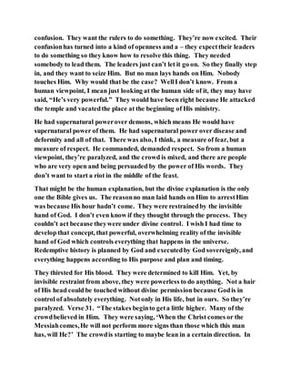 confusion. They want the rulers to do something. They’re now excited. Their
confusionhas turned into a kind of openness and a – they expecttheir leaders
to do something so they know how to resolve this thing. They needed
somebody to lead them. The leaders just can’t let it go on. So they finally step
in, and they want to seize Him. But no man lays hands on Him. Nobody
touches Him. Why would that be the case? WellI don’t know. From a
human viewpoint, I mean just looking at the human side of it, they may have
said, “He’s very powerful.” They would have been right because He attacked
the temple and vacatedthe place at the beginning of His ministry.
He had supernatural powerover demons, which means He would have
supernatural power of them. He had supernatural power over disease and
deformity and all of that. There was also, I think, a measure of fear, but a
measure of respect. He commanded, demanded respect. So from a human
viewpoint, they’re paralyzed, and the crowd is mixed, and there are people
who are very open and being persuaded by the power of His words. They
don’t want to start a riot in the middle of the feast.
That might be the human explanation, but the divine explanation is the only
one the Bible gives us. The reasonno man laid hands on Him to arrestHim
was because His hour hadn’t come. They were restrainedby the invisible
hand of God. I don’t even know if they thought through the process. They
couldn’t act because theywere under divine control. I wish I had time to
develop that concept, that powerful, overwhelming reality of the invisible
hand of God which controls everything that happens in the universe.
Redemptive history is planned by God and executedby God sovereignly, and
everything happens according to His purpose and plan and timing.
They thirsted for His blood. They were determined to kill Him. Yet, by
invisible restraint from above, they were powerless to do anything. Not a hair
of His head could be touched without divine permission because Godis in
control of absolutely everything. Notonly in His life, but in ours. So they’re
paralyzed. Verse 31. “The stakes beginto geta little higher. Many of the
crowdbelieved in Him. They were saying, ‘When the Christ comes or the
Messiahcomes,He will not perform more signs than those which this man
has, will He?’ The crowdis starting to maybe lean in a certain direction. In
 