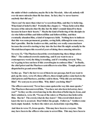 the midst of their confusion, maybe He is the Messiah. After all, nobody will
ever do more miracles than He has done. In fact, they’ve never known
anybody that did any.”
There can’t be more than what we’ve seenfrom Him, and they’re believing.
What kind of belief is this? Probably like chapter 2. “Many believed in Him
because ofthe miracles that He did, but He didn’t commit himself to them
because he knew their hearts.” Maybe the kind of believing of the disciples in
six who followedHim and followedHim and followedHim, and then
eventually abandon Him, a kind of temporary faith. Nothing here to indicate
that this was some permanent, genuine, saving faith, although in some cases,
that’s possible. But the leaders see this, and they are really concernednow
because the crowd is starting to buy into the fact that He might actually be the
Messiahbasedupon this record of years of doing these amazing miracles.
So verse 32, “The Phariseesheardthe crowdmuttering these things about
Him.” The confused crowdis muttering, and if you want to use a
contemporary word, the thing is trending, and it’s trending toward, “Hey,
we’re going to lose out here if this crowdbegins to embrace Him.” So finally,
the chief priest and the Pharisees sentofficers to seize Him. Temple police are
dispatched to go and arrest Him.
So they go. That’s the last we see of them in our passage, but if you want to
pick up the story, verse 45, those officers, those temple police came back to the
chief priests and Pharisees, andthey said to them, “Why did you not bring
Him? We sentyou to arrest Him. Why didn’t you bring Him?”
The officers answered, “Neverhas a man spokenthe way this man speaks.”
The Pharisees thenansweredhim, “You have not also been led astray, have
you?” So they see the crowd moving in the direction of believing in Jesus, and
their solution is, verse 48, “No one of the rulers or Pharisees has believedin
Him. Has he? The crowd, what do they know? This crowdwhich doesn’t
know the law is accursed. Don’tfollow the people. Follow us.” Soldiers come
back empty handed. So there the rulers are, lockedinto rejecting Him.
And then in verse 33, Jesus speaks. This may have been to everyone. This
may have been to the officers who came to arrestHim. This may have been to
 