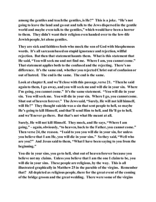 among the gentiles and teachthe gentiles, is He?” This is a joke. “He’s not
going to leave the land and go out and talk to the Jews dispersedin the gentile
world and maybe even talk to the gentiles,” which would have been a horror
to them. They didn’t want their religion even handed over to the low-life
Jewishpeople, let alone gentiles.
They are sick and faithless fools who mock the son of God with blasphemous
words. It’s all sarcasmbasedon stupid ignorance and rejection, willful
rejection. But then that statementhaunts them. What is this statement that
He said, “You will seek me and not find me. Where I am, you cannot come.”
That statement applies both to the confusedand the rejecting. There’s no
difference. It’s the same end, whether you rejectedChrist out of confusionor
out of hatred. The end is the same. The end is the same.
Look at chapter 8, and we’ll close with this passage,verse 21. “Thenhe said
againto them, I go away, and you will seek me and will die in your sin. Where
I’m going, you cannot come.” It’s the same statement. “You will die in your
sin. You will seek me. You will die in your sin. Where I go, you cannotcome.
Shut out of heaven forever.” The Jews said, “Surely, He will not kill himself,
will He?” They thought suicide was a sin that sent people to hell, so maybe
He’s going to kill Himself, and that’ll send Him to hell, and He’ll go to hell,
and we’ll never go there. But that’s not what He meant at all.
Surely, He will not kill Himself. They mock, and He says, “Where I am
going,” – again, obviously, “to heaven, back to the Father, you cannot come.”
Then verse 24, the reason. “Isaid to you you will die in your sin, for unless
you believe that I am He, you will die in your sins.” So they said, “Well who
are you?” And Jesus saidto them, “WhatI have been saying to you from the
beginning.”
You die in your sins, you go to hell, shut out of heavenforever because you
believe not my claims. Unless you believe that I am the one I claim to be, you
will die in your sins. These people are religious, by the way. This is all
illustrated graphically in Matthew 25 in the parable of the virgins. Remember
that? All depicted as religious people, there for the greatevent of the coming
of the bridge groom and the greatwedding. There were some of the virgins
 
