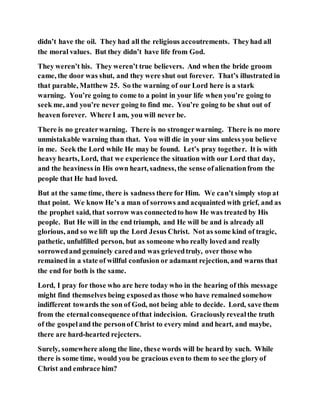 didn’t have the oil. They had all the religious accoutrements. Theyhad all
the moral values. But they didn’t have life from God.
They weren’t his. They weren’t true believers. And when the bride groom
came, the door was shut, and they were shut out forever. That’s illustrated in
that parable, Matthew 25. So the warning of our Lord here is a stark
warning. You’re going to come to a point in your life when you’re going to
seek me, and you’re never going to find me. You’re going to be shut out of
heaven forever. Where I am, you will never be.
There is no greaterwarning. There is no strongerwarning. There is no more
unmistakable warning than that. You will die in your sins unless you believe
in me. Seek the Lord while He may be found. Let’s pray together. It is with
heavy hearts, Lord, that we experience the situation with our Lord that day,
and the heaviness in His own heart, sadness, the sense ofalienationfrom the
people that He had loved.
But at the same time, there is sadness there for Him. We can’t simply stop at
that point. We know He’s a man of sorrows and acquainted with grief, and as
the prophet said, that sorrow was connectedto how He was treated by His
people. But He will in the end triumph, and He will be and is already all
glorious, and so we lift up the Lord Jesus Christ. Not as some kind of tragic,
pathetic, unfulfilled person, but as someone who really loved and really
sorrowedand genuinely caredand was grievedtruly, over those who
remained in a state of willful confusion or adamant rejection, and warns that
the end for both is the same.
Lord, I pray for those who are here today who in the hearing of this message
might find themselves being exposedas those who have remained somehow
indifferent towards the son of God, not being able to decide. Lord, save them
from the eternalconsequence ofthat indecision. Graciouslyrevealthe truth
of the gospeland the personof Christ to every mind and heart, and maybe,
there are hard-hearted rejecters.
Surely, somewhere along the line, these words will be heard by such. While
there is some time, would you be gracious evento them to see the glory of
Christ and embrace him?
 