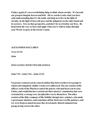 Father, again, it’s an overwhelming thing to think about eternity. It’s beyond
our graspto imagine heaven and hell. All we cando is take what you have
said, understanding that it’s the truth, and help us to live in the light of
eternity, in the light of heavenly joys and the judgment on the other hand and
its sorrows. Give us that perspective, and don’t let us trivialize our lives. Be
honored in the way we hear and apply what you’ve told us today through
your Word, we pray in the Savior’s name.
ALEXANDER MACLAREN
Verse 33-34
John
ONE SAYING WITH TWO MEANINGS
John 7:33 - John 7:34. - John 13:33.
No greatercontrastcan be conceivedthan that betweenthese two groups to
whom such singularly similar words were addressed. The one consists ofthe
officers, tools of the Pharisees andof the priests, who had been sent to seize
Christ, and would fain have carried out their masters’commission, but were
restrained by a strange awe, inexplicable even to themselves. The other
consists ofthe little company of His faithful, though slow, scholars, who made
a greatmany mistakes, and sometimes all but tired out even His patience, and
yet were forgiven much because they loved much. Hatred animated one
group, loving sorrow the other.
 