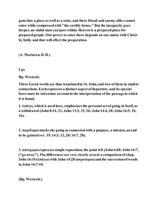 gone into a place as well as a state, and there friend and enemy alike cannot
enter while compassedwith "the earthly house." But the incapacity goes
deeper, no sinful man can pass within. Heaven is a prepared place for
prepared people. Our power to enter there depends on our union with Christ
by faith, and that will effect the preparation.
(A. Maclaren, D. D.)
I go
Bp. Westcott.
Three Greek words are thus translatedin St. John, and two of them in similar
connections. Eachexpresses a distinct aspectof departure, and its special
force must be takeninto accountin the interpretation of the passagein which
it is found.
1. ὑπάγω, which is used here, emphasizes the personal actof going in itself, as
a withdrawal (John 8:14, 21;John 13:3, 33, 36; John 14:4, 28; John 16:5, 10,
16).
2. πορεῢομαι marks the going as connectedwith a purpose, a mission, an end
to be gained(ver. 35;14:3, 12, 28;16:7, 28).
3. ἀπεοχομαιexpresses simple separation, the point left (John 6:68; John 16:7,
("go away"). The differences are very clearly seenin a comparisonof chap.
John 16:10 (ὑπάγω) with John 14:28 (πορεύομαι)and the successionofwords
in John 16:7-10.
(Bp. Westcott.)
 