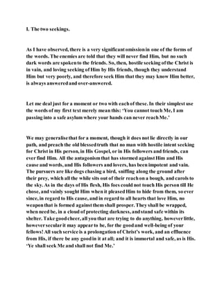 I. The two seekings.
As I have observed, there is a very significantomissionin one of the forms of
the words. The enemies are told that they will never find Him, but no such
dark words are spokento the friends. So, then, hostile seeking ofthe Christ is
in vain, and loving seeking of Him by His friends, though they understand
Him but very poorly, and therefore seek Him that they may know Him better,
is always answeredand over-answered.
Let me deal just for a moment or two with eachof these. In their simplest use
the words of my first text merely mean this: ‘You cannot touch Me, I am
passing into a safe asylum where your hands can never reachMe.’
We may generalisethat for a moment, though it does not lie directly in our
path, and preach the old blessedtruth that no man with hostile intent seeking
for Christ in His person, in His Gospel, or in His followers and friends, can
ever find Him. All the antagonismthat has stormed againstHim and His
cause and words, and His followers and lovers, has been impotent and vain.
The pursuers are like dogs chasing a bird, sniffing along the ground after
their prey, which all the while sits out of their reachon a bough, and carols to
the sky. As in the days of His flesh, His foes could not touch His person till He
chose, and vainly sought Him when it pleasedHim to hide from them, so ever
since, in regard to His cause, and in regard to all hearts that love Him, no
weaponthat is formed againstthem shall prosper. They shall be wrapped,
when need be, in a cloud of protecting darkness, andstand safe within its
shelter. Take goodcheer, all you that are trying to do anything, howeverlittle,
howeversecularit may appearto be, for the goodand well-being of your
fellows!All such service is a prolongation of Christ’s work, and an effluence
from His, if there be any goodin it at all; and it is immortal and safe, as is His.
‘Ye shall seek Me and shall not find Me.’
 
