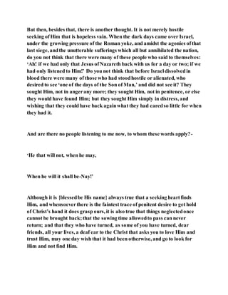 But then, besides that, there is another thought. It is not merely hostile
seeking ofHim that is hopeless vain. When the dark days came over Israel,
under the growing pressure of the Roman yoke, and amidst the agonies ofthat
last siege, andthe unutterable sufferings which all but annihilated the nation,
do you not think that there were many of these people who said to themselves:
‘Ah! if we had only that Jesus ofNazareth back with us for a day or two; if we
had only listened to Him!’ Do you not think that before Israeldissolvedin
blood there were many of those who had stoodhostile or alienated, who
desired to see ‘one of the days of the Son of Man,’ and did not see it? They
sought Him, not in angerany more; they sought Him, not in penitence, or else
they would have found Him; but they sought Him simply in distress, and
wishing that they could have back againwhat they had caredso little for when
they had it.
And are there no people listening to me now, to whom these words apply?-
‘He that will not, when he may,
When he will it shall be-Nay!’
Although it is {blessedbe His name} always true that a seeking heartfinds
Him, and whensoeverthere is the faintest trace of penitent desire to get hold
of Christ’s hand it does grasp ours, it is also true that things neglectedonce
cannot be brought back;that the sowing time allowedto pass can never
return; and that they who have turned, as some of you have turned, dear
friends, all your lives, a deaf ear to the Christ that asks you to love Him and
trust Him, may one day wish that it had been otherwise, and go to look for
Him and not find Him.
 