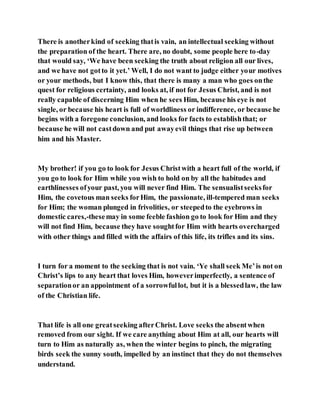 There is anotherkind of seeking thatis vain, an intellectual seeking without
the preparation of the heart. There are, no doubt, some people here to-day
that would say, ‘We have been seeking the truth about religion all our lives,
and we have not gotto it yet.’ Well, I do not want to judge either your motives
or your methods, but I know this, that there is many a man who goes onthe
quest for religious certainty, and looks at, if not for Jesus Christ, and is not
really capable of discerning Him when he sees Him, because his eye is not
single, or because his heart is full of worldliness or indifference, or because he
begins with a foregone conclusion, and looks for facts to establishthat; or
because he will not castdown and put awayevil things that rise up between
him and his Master.
My brother! if you go to look for Jesus Christwith a heart full of the world, if
you go to look for Him while you wish to hold on by all the habitudes and
earthlinesses ofyour past, you will never find Him. The sensualistseeksfor
Him, the covetous man seeks forHim, the passionate, ill-tempered man seeks
for Him; the woman plunged in frivolities, or steepedto the eyebrows in
domestic cares,-thesemay in some feeble fashion go to look for Him and they
will not find Him, because they have soughtfor Him with hearts overcharged
with other things and filled with the affairs of this life, its trifles and its sins.
I turn for a moment to the seeking that is not vain. ‘Ye shall seek Me’is not on
Christ’s lips to any heart that loves Him, howeverimperfectly, a sentence of
separationor an appointment of a sorrowfullot, but it is a blessedlaw, the law
of the Christian life.
That life is all one greatseeking afterChrist. Love seeks the absentwhen
removed from our sight. If we care anything about Him at all, our hearts will
turn to Him as naturally as, when the winter begins to pinch, the migrating
birds seek the sunny south, impelled by an instinct that they do not themselves
understand.
 
