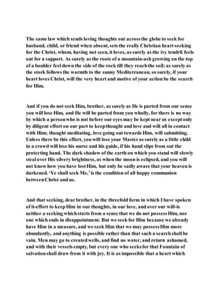 The same law which sends loving thoughts out acrossthe globe to seek for
husband, child, or friend when absent, sets the really Christian heart seeking
for the Christ, whom, having not seen, it loves, as surely as the ivy tendril feels
out for a support. As surely as the roots of a mountain-ash growing on the top
of a boulder feel down the side of the rock till they reachthe soil; as surely as
the stork follows the warmth to the sunny Mediterranean, so surely, if your
heart loves Christ, will the very heart and motive of your action be the search
for Him.
And if you do not seek Him, brother, as surely as He is parted from our sense
you will lose Him, and He will be parted from you wholly, for there is no way
by which a personwho is not before our eyes may be kept near us exceptonly
by diligent effort on our part to keepthought and love and will all in contact
with Him; thought meditating, love going out towards Him, will submitting.
Unless there be this effort, you will lose your Masteras surely as a little child
in a crowd will lose his nurse and his guide, if his hand slips from out the
protecting hand. The dark shadow of the earth on which you stand will slowly
stealover His silvery brightness, as when the moon is eclipsed, and you will
not know how you have lostHim, but only be sadly aware that your heaven is
darkened. ‘Ye shall seek Me,’is the condition of all happy communion
betweenChrist and us.
And that seeking, dearbrother, in the threefold form in which I have spoken
of it-effort to keepHim in our thoughts, in our love, and over our will-is
neither a seeking whichstarts from a sense that we do not possessHim, nor
one which ends in disappointment. But we seek for Him because we already
have Him in a measure, and we seek Him that we may possessHim more
abundantly, and anything is possible rather than that such a searchshall be
vain. Men may go to createdwells, and find no water, and return ashamed,
and with their vessels empty, but every one who seeksfor that Fountain of
salvationshall draw from it with joy. It is as impossible that a heart which
 