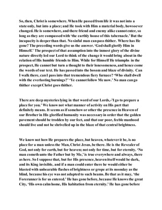 So, then, Christ is somewhere. WhenHe passedfrom life it was not into a
state only, but into a place;and He took with Him a material body, howsoever
changed. He is somewhere, and there friend and enemy alike cannotenter, so
long as they are compassedwith ‘the earthly house of this tabernacle.’But the
incapacity is deeperthan that. No sinful man canpass thither. Where has He
gone? The preceding words give us the answer. ‘Godshall glorify Him in
Himself.’ The prospectof that assumption into the inmost glory of the divine
nature directly led our Lord to think of the change it would bring about in the
relation of His humble friends to Him. While for Himself He triumphs in the
prospect, He cannot but turn a thought to their lonesomeness,and hence come
the words of our text. He has passedinto the bosom and blaze of divinity. Can
I walk there, canI pass into that tremendous fiery furnace? ‘Who shall dwell
with the everlasting burnings?’ ‘Ye cannotfollow Me now.’ No man cango
thither exceptChrist goes thither.
There are deep mysteries lying in that word of our Lords,-’I go to prepare a
place for you.’ We know not what manner of activity on His part that
definitely means. It seems as if somehow or other the presence in Heaven of
our Brother in His glorified humanity was necessaryin order that the golden
pavement should be trodden by our feet, and that our poor, feeble manhood
should live and not be shrivelled up in the blaze of that central brightness.
We know not how He prepares the place, but heaven, whateverit be, is no
place for a man unless the Man, Christ Jesus, be there. He is the Revealerof
God, not only for earth, but for heaven; not only for time, but for eternity. ‘No
man cometh unto the Father but by Me,’is true everywhere and always, there
as here. So I suppose that, but for His presence, heavenitselfwould be dark,
and its King invisible, and if a man could enter there he would either be
blasted with unbearable flashes ofbrightness or grope at its noonday as the
blind, because his eye was not adapted to such beams. Be that as it may, ‘the
Forerunner is for us entered.’ He has gone before, because He knows the great
City, ‘His own calm home, His habitation from eternity.’ He has gone before
 