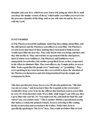 thoughts and your love, which are your truest self, going up where He is, until
you drop ‘the muddy vesture of decay’ which unfits you whilst you wearit for
the presence-chamberof the King, and so you will enter in and be ‘for ever
with the Lord.’
SCOTT HARRIS
32 The Pharisees heardthe multitude muttering these things about Him; and
the chief priests and the Phariseessentofficers to seize Him. The Pharisees
are not aware that most of those making these statementof faith in Jesus
would reject Him the next day. They only heard what was being said then and
they did not like it. They entered into an agreementwith the chief priests,
most of whom were Sadducees.The Pharisees andSadducees were
antagonistic to eachother, but neither group liked Jesus, so they cooperated
in the effort to eliminate Him. They sent officers, the Temple police, to arrest
Him. Notice againthat the people were "muttering" or "grumbling." They
were speaking in low tones because they were afraid to draw the attention of
the Phariseesto themselves and risk being banished from the temple and
synagoguesby them.
This does not threaten Jesus, foras verse 30 already pointed out, "His time
was not yet come," and Jesus knew that. He responds to the crowd and, I
would infer from verse 32 & 46, the officers that had been sent to arrest Him
in verse 33. Jesus therefore said, "Fora little while longerI am with you, then
I go to Him who sent Me. 34 "You shall seek Me, and shall not find Me; and
where I am, you cannot come." This is another Mishal, a paradoxical saying
that makes a veiled, but pointed remark. Jesus is referring to His coming
death, resurrectionand ascensionto the Father. Notice that Jesus is
specificallyspeaking to "the Jews" here. Theycould not follow Him to God
 