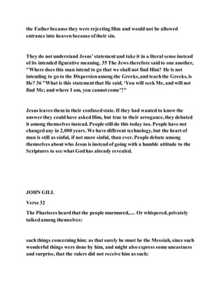 the Fatherbecause they were rejecting Him and would not be allowed
entrance into heaven because oftheir sin.
They do not understand Jesus’statementand take it in a literal sense instead
of its intended figurative meaning. 35 The Jews therefore saidto one another,
"Where does this man intend to go that we shall not find Him? He is not
intending to go to the Dispersionamong the Greeks,and teachthe Greeks,is
He? 36 "What is this statementthat He said, ‘You will seek Me, and will not
find Me; and where I am, you cannotcome’?"
Jesus leaves them in their confusedstate. If they had wanted to know the
answerthey could have askedHim, but true to their arrogance,they debated
it among themselves instead. People still do this today too. People have not
changedany in 2,000 years. We have different technology, but the heart of
man is still as sinful, if not more sinful, than ever. People debate among
themselves about who Jesus is instead of going with a humble attitude to the
Scriptures to see what Godhas already revealed.
JOHN GILL
Verse 32
The Pharisees heardthat the people murmured,.... Or whispered, privately
talkedamong themselves:
such things concerning him; as that surely he must be the Messiah, since such
wonderful things were done by him, and might also express some uneasiness
and surprise, that the rulers did not receive him as such:
 