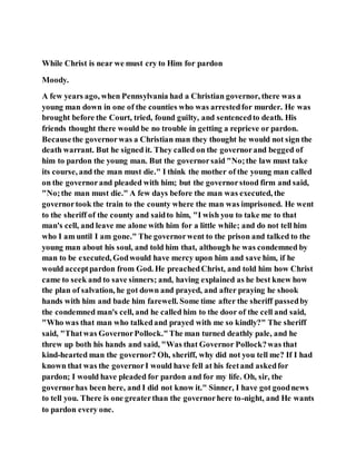 While Christ is near we must cry to Him for pardon
Moody.
A few years ago, when Pennsylvania had a Christian governor, there was a
young man down in one of the counties who was arrestedfor murder. He was
brought before the Court, tried, found guilty, and sentencedto death. His
friends thought there would be no trouble in getting a reprieve or pardon.
Becausethe governorwas a Christian man they thought he would not sign the
death warrant. But he signed it. They called on the governorand begged of
him to pardon the young man. But the governorsaid "No;the law must take
its course, and the man must die." I think the mother of the young man called
on the governorand pleaded with him; but the governorstood firm and said,
"No;the man must die." A few days before the man was executed, the
governortook the train to the county where the man was imprisoned. He went
to the sheriff of the county and saidto him, "I wish you to take me to that
man's cell, and leave me alone with him for a little while; and do not tell him
who I am until I am gone." The governorwent to the prison and talked to the
young man about his soul, and told him that, although he was condemned by
man to be executed, Godwould have mercy upon him and save him, if he
would acceptpardon from God. He preachedChrist, and told him how Christ
came to seek and to save sinners; and, having explained as he best knew how
the plan of salvation, he got down and prayed, and after praying he shook
hands with him and bade him farewell. Some time after the sheriff passedby
the condemned man's cell, and he called him to the door of the cell and said,
"Who was that man who talkedand prayed with me so kindly?" The sheriff
said, "Thatwas GovernorPollock."The man turned deathly pale, and he
threw up both his hands and said, "Was that Governor Pollock?was that
kind-hearted man the governor? Oh, sheriff, why did not you tell me? If I had
known that was the governorI would have fell at his feetand askedfor
pardon; I would have pleaded for pardon and for my life. Oh, sir, the
governorhas been here, and I did not know it." Sinner, I have got goodnews
to tell you. There is one greaterthan the governorhere to-night, and He wants
to pardon every one.
 