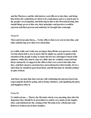 and the Pharisees, andthe chief priests, sent officers to take him: and bring
him before the sanhedrim, by them to be condemned, and so a stop be put to
the people's receiving him, and believing in him as the Messiah;fearing, that
should things go on at this rate, their principles and practices wouldbe
rejected, and their persons and authority be brought into contempt.
Verse 33
Then said Jesus unto them,.... To the officers that were sent to take him, and
other unbelieving Jews that were about him:
yet a little while am I with you; no longer than till the next passover, which
was but about half a yearat most: this he might say, partly to quicken the
attention of the people to him, to make the best use and improvement of his
ministry whilst they had it, since in a little time he would be removed from
them; and partly to suggestto the officers that were sent to take him, that
they, and their masters, need not have given themselves that trouble, for in a
short time he should be gone from them, and till that time he should continue
in spite of them.
And then I go unto him that sent me; still confirming his mission from God,
expressing his death by going, and as being voluntary, and signifying his glory
and happiness after it.
Verse 34
Ye shall seek me,.... Thatis, the Messiah, who he was;meaning, that after his
departure they should be in greatdistress, and be very much on the inquiry
after, and solicitous for the coming of the Messiah, to be a Redeemerand
Delivererof them out of their troubles:
 
