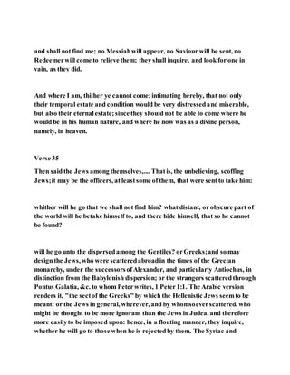 and shall not find me; no Messiahwill appear, no Saviour will be sent, no
Redeemerwill come to relieve them; they shall inquire, and look for one in
vain, as they did.
And where I am, thither ye cannot come;intimating hereby, that not only
their temporal estate and condition would be very distressedand miserable,
but also their eternalestate;since they should not be able to come where he
would be in his human nature, and where he now was as a divine person,
namely, in heaven.
Verse 35
Then said the Jews among themselves,.... Thatis, the unbelieving, scoffing
Jews;it may be the officers, at leastsome of them, that were sent to take him:
whither will he go that we shall not find him? what distant, or obscure part of
the world will he betake himself to, and there hide himself, that so he cannot
be found?
will he go unto the dispersedamong the Gentiles? orGreeks;and so may
design the Jews, who were scatteredabroadin the times of the Grecian
monarchy, under the successorsofAlexander, and particularly Antiochus, in
distinction from the Babylonish dispersion; or the strangers scatteredthrough
Pontus Galatia, &c. to whom Peterwrites, 1 Peter1:1. The Arabic version
renders it, "the sectof the Greeks"by which the Hellenistic Jews seemto be
meant: or the Jews in general, wherever, and by whomsoeverscattered, who
might be thought to be more ignorant than the Jews in Judea, and therefore
more easilyto be imposed upon: hence, in a flouting manner, they inquire,
whether he will go to those when he is rejectedby them. The Syriac and
 