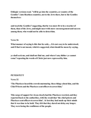 Ethiopic versions read, "will he go into the countries, or country of the
Gentiles";into Heathen countries, not to the Jews there, but to the Gentiles
themselves:
and teachthe Gentiles? suggesting, thathe was more fit to be a teacherof
them, than of the Jews, andmight meet with more encouragementand success
among them, who would not be able to detecthim.
Verse 36
What manner of saying is this that he said,.... It is not easyto be understood;
and if that is not meant, which is suggested, whatshould he mean by saying,
ye shall seek me, and shall not find me, and where I am, thither ye cannot
come? repeating the words of Christ just now expressedby him.
PETER PETT
Verse 32
‘The Pharisees heardthe crowds murmuring these things about him, and the
Chief Priests and the Pharisees sentofficers to arrest him.’
This surge of support for Jesus clearlyhad the Pharisees worried, and they
reported back to the authorities, with the result that ‘the chief priests and
Pharisees sentofficers to arrest him’. At lastthey had made up their minds
that it was time to be bold. They felt that they dared not delay any longer.
They were losing the confidence of the people.
 