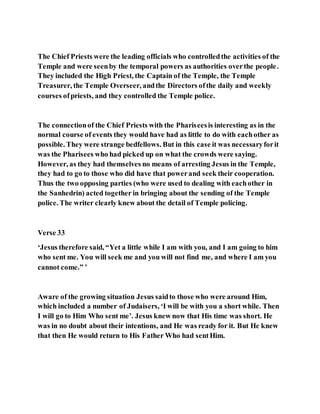 The Chief Priests were the leading officials who controlledthe activities of the
Temple and were seenby the temporal powers as authorities overthe people.
They included the High Priest, the Captain of the Temple, the Temple
Treasurer, the Temple Overseer, andthe Directors ofthe daily and weekly
courses ofpriests, and they controlled the Temple police.
The connectionof the Chief Priests with the Phariseesis interesting as in the
normal course of events they would have had as little to do with eachother as
possible. They were strange bedfellows. But in this case it was necessaryforit
was the Pharisees who had picked up on what the crowds were saying.
However, as they had themselves no means of arresting Jesus in the Temple,
they had to go to those who did have that powerand seek their cooperation.
Thus the two opposing parties (who were used to dealing with eachother in
the Sanhedrin) acted together in bringing about the sending of the Temple
police. The writer clearly knew about the detail of Temple policing.
Verse 33
‘Jesus therefore said, “Yet a little while I am with you, and I am going to him
who sent me. You will seek me and you will not find me, and where I am you
cannot come.” ’
Aware of the growing situation Jesus saidto those who were around Him,
which included a number of Judaisers, ‘I will be with you a short while. Then
I will go to Him Who sent me’. Jesus knew now that His time was short. He
was in no doubt about their intentions, and He was ready for it. But He knew
that then He would return to His Father Who had sentHim.
 