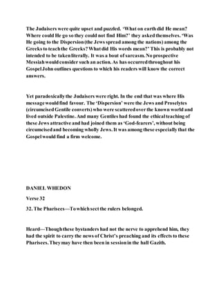 The Judaisers were quite upset and puzzled. ‘What on earth did He mean?
Where could He go so they could not find Him?’ they askedthemselves. ‘Was
He going to the Dispersion(the Jews spread among the nations) among the
Greeks to teachthe Greeks?Whatdid His words mean?’ This is probably not
intended to be takenliterally. It was a bout of sarcasm. No prospective
Messiahwouldconsider such an action. As has occurredthroughout his
GospelJohn outlines questions to which his readers will know the correct
answers.
Yet paradoxicallythe Judaisers were right. In the end that was where His
messagewouldfind favour. The ‘Dispersion’ were the Jews and Proselytes
(circumcisedGentile converts)who were scatteredoverthe known world and
lived outside Palestine. And many Gentiles had found the ethicalteaching of
these Jews attractive and had joined them as ‘God-fearers’, without being
circumcisedand becoming wholly Jews. It was among these especiallythat the
Gospelwould find a firm welcome.
DANIEL WHEDON
Verse 32
32. The Pharisees—Towhichsectthe rulers belonged.
Heard—Thoughthese bystanders had not the nerve to apprehend him, they
had the spirit to carry the news of Christ’s preaching and its effects to these
Pharisees.Theymay have then been in sessionin the hall Gazith.
 