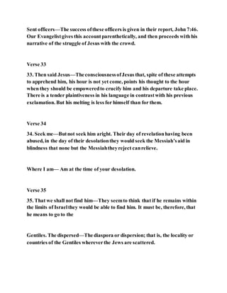 Sent officers—The success ofthese officers is given in their report, John 7:46.
Our Evangelistgives this accountparenthetically, and then proceeds with his
narrative of the struggle of Jesus with the crowd.
Verse 33
33. Then said Jesus—TheconsciousnessofJesus that, spite of these attempts
to apprehend him, his hour is not yet come, points his thought to the hour
when they should be empoweredto crucify him and his departure take place.
There is a tender plaintiveness in his language in contrastwith his previous
exclamation. But his melting is less for himself than for them.
Verse 34
34. Seek me—Butnot seek him aright. Their day of revelationhaving been
abused, in the day of their desolationthey would seek the Messiah’said in
blindness that none but the Messiahtheyreject canrelieve.
Where I am— Am at the time of your desolation.
Verse 35
35. That we shall not find him—They seemto think that if he remains within
the limits of Israelthey would be able to find him. It must be, therefore, that
he means to go to the
Gentiles. The dispersed—The diaspora or dispersion; that is, the locality or
countries of the Gentiles whereverthe Jews are scattered.
 