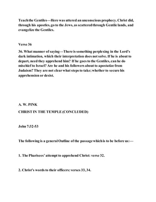 Teachthe Gentiles—Here was uttered an unconscious prophecy. Christ did,
through his apostles,go to the Jews, as scatteredthrough Gentile lands, and
evangelize the Gentiles.
Verse 36
36. What manner of saying—There is something perplexing in the Lord’s
dark intimation, which their interpretation does not solve. If he is about to
depart, need they apprehend him? If he goes to the Gentiles, can he do
mischief to Israel? Are he and his followers about to apostatize from
Judaism? They are not clearwhat steps to take;whether to secure his
apprehension or desist.
A. W. PINK
CHRIST IN THE TEMPLE (CONCLUDED)
John 7:32-53
The following is a generalOutline of the passagewhichis to be before us:—
1. The Pharisees’ attempt to apprehend Christ: verse 32.
2. Christ’s words to their officers:verses 33, 34.
 