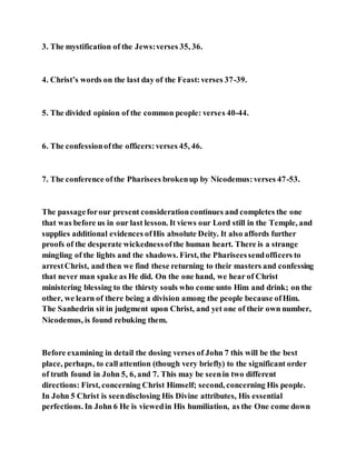 3. The mystification of the Jews:verses 35, 36.
4. Christ’s words on the last day of the Feast:verses 37-39.
5. The divided opinion of the common people: verses 40-44.
6. The confessionofthe officers:verses 45, 46.
7. The conference ofthe Pharisees brokenup by Nicodemus:verses 47-53.
The passageforour present considerationcontinues and completes the one
that was before us in our last lesson. It views our Lord still in the Temple, and
supplies additional evidences ofHis absolute Deity. It also affords further
proofs of the desperate wickednessofthe human heart. There is a strange
mingling of the lights and the shadows. First, the Phariseessendofficers to
arrestChrist, and then we find these returning to their masters and confessing
that never man spake as He did. On the one hand, we hear of Christ
ministering blessing to the thirsty souls who come unto Him and drink; on the
other, we learn of there being a division among the people because ofHim.
The Sanhedrin sit in judgment upon Christ, and yet one of their own number,
Nicodemus, is found rebuking them.
Before examining in detail the dosing verses of John 7 this will be the best
place, perhaps, to callattention (though very briefly) to the significant order
of truth found in John 5, 6, and 7. This may be seenin two different
directions: First, concerning Christ Himself; second, concerning His people.
In John 5 Christ is seendisclosing His Divine attributes, His essential
perfections. In John 6 He is viewedin His humiliation, as the One come down
 