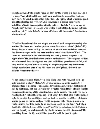 from heaven, and who was to "give his life" for the world. But here in John 7,
He says, "Yet a little while am I with you, and then I go unto him that sent
me" (verse 33), and speaks ofthe gift of the Holy Spirit, which was subsequent
upon His glorification(verse 39). So, too, there is a similar progressive
unfolding of truth in connectionwith the believer. In John 5 he is viewed as
"quickened" (verse 21). In John 6 we see the result of this: he comes to Christ
and is saved. Now, in John 7, we hear of "rivers of living water" flowing from
him to others!
"The Pharisees heardthat the people murmured such things concerning him;
and the Pharisees and the chief priests sent officers to take him" (John 7:32).
Things beganto move swiftly. An interval of but six months divides between
the time contemplated in our lessonand the actualcrucifixion of Christ. The
shadows commence to fall more thickly and darkly across His path. The
opposition of His enemies is more definite and relentless. The religious leaders
were incensed:their intelligence had been calledinto question (verse 26), and
they were losing their hold over many of the people (verse 31). When these
tidings reachedthe ears of the Pharisees andchief priests, they sent out
officers to arrestthe Savior.
"Then saidJesus unto them, Yet a little while am I with you, and then I go
unto him that sentme" (John 7:33). This was tantamount to saying, My
presence here is a source of annoyance to your masters, but not for long will
this be continued. But our Lord did not forgetto remind these officers that He
was complete master of the situation. None could remove Him until His work
was finished: "Yet a little while am I with you." True that little while spanned
only six months, but until these had run their course He would be with them,
and no power on earth could prevent it; no powereither human or satanic
could shorten that little while by so much as a single day or hour. And when
that little while had expired He would "go." He would return to His Fatherin
heaven. Equally powerless wouldthey be to prevent this. Of His own self He
would lay down His life, and of His own selfwould He take it again.
 
