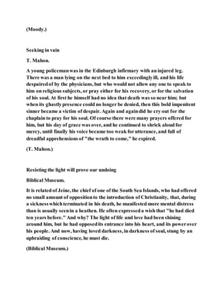 (Moody.)
Seeking in vain
T. Mahon.
A young policemanwas in the Edinburgh infirmary with an injured leg.
There was a man lying on the next bed to him exceedinglyill, and his life
despairedof by the physicians, but who would not allow any one to speak to
him on religious subjects, or pray either for his recovery, or for the salvation
of his soul. At first he himself had no idea that death was so near him; but
when its ghastlypresence could no longer be denied, then this bold impenitent
sinner became a victim of despair. Again and againdid he cry out for the
chaplain to pray for his soul. Of course there were many prayers offered for
him, but his day of grace was over, and he continued to shriek aloud for
mercy, until finally his voice became too weak forutterance, and full of
dreadful apprehensions of "the wrath to come," he expired.
(T. Mahon.)
Resisting the light will prove our undoing
Biblical Museum.
It is related of Jeine, the chief of one of the South Sea Islands, who had offered
no small amount of oppositionto the introduction of Christianity, that, during
a sicknesswhichterminated in his death, he manifested more mental distress
than is usually seenin a heathen. He often expresseda wish that "he had died
ten years before." And why? The light of life and love had been shining
around him, but he had opposedits entrance into his heart, and its powerover
his people. And now, having loved darkness, in darkness of soul, stung by an
upbraiding of conscience, he must die.
(Biblical Museum.)
 