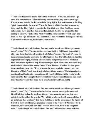 "Then saidJesus unto them, Yet a little while am I with you, and then I go
unto him that sentme." How solemnly these words apply to our own age!
Christ is now here in the Personof the Holy Spirit. But not forever is the Holy
Spirit to remain in the world. When the fulness of the Gentiles be come in,
then shall the Holy Spirit return to the One that sent Him. And how many
indications there are that this is not far distant! Verily, we are justified in
saying to sinners, "Yet a little while" will the Holy Spirit be "with you" and
then He will "go unto him" that sent Him. Then resistHim no longer: "Today
if ye will hear his voice, harden not your hearts."
"Ye shall seek me, and shall not find me: and where I am, thither ye cannot
come" (John 7:34). This, no doubt, receivedits first fulfillment immediately
after our Lord had risen from the dead. When "some of the watch" came to
Jerusalemand made knownto the chief priests that Christ had risen, that the
sepulcherwas empty, we may be sure that a diligent searchwas made for
Him. But never againdid any of them seteyes upon Him—the next time they
shall behold Him will be at the Great White Throne. Whither He had gone
they could not come, for "Excepta man be born again he cannot enter the
kingdom of God." And how tragically have these words of Christ receiveda
continual verification in connectionwith Israel all through the centuries. In
vain have the Jews soughttheir Messiah:in vain, because there is a veil over
their hearts evenas they read their own Scriptures (2 Cor. 3:15).
"Ye shall seek me, and shall not find me: and where I am, thither ye cannot
come" (John 7:34). These words also have a solemn messageforunsaved
Gentiles living today. In applying the previous verse to our owntimes we
pointed out how that the words, "Yet a little while am I with you, and then I
go unto him that sent me" find their fulfillment in the presence ofthe Spirit of
Christ in the world today, a presence so soonto be removed. And once He is
removed, once the Spirit of Christ returns to heaven, He will be sought in
vain. "Ye shall seek me, and shall not find me" will receive a most solemn
 