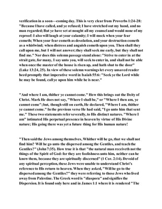 verification in a soon—coming day. This is very clearfrom Proverbs 1:24-28:
"Because Ihave called, and ye refused; I have stretched out my hand, and no
man regarded;But ye have set at nought all my counseland would none of my
reproof: I also will laugh at your calamity; I will mock when your fear
cometh; When your fear cometh as desolation, and your destruction cometh
as a whirlwind; when distress and anguish cometh upon you. Then shall they
call upon me, but I will not answer;they shall seek me early, but they shall not
find me." Nor does this solemn passage standalone:"Strive to enter in at the
strait gate, for many, I say unto you, will seek to enter in, and shall not be able
when once the masterof the house is risen up, and hath shut to the door"
(Luke 13:24, 25). In view of these solemn warnings let every unsaved reader
heed promptly that imperative word in Isaiah 55:6: "Seek ye the Lord while
he may be found, callye upon him while he is near."
"And where I am, thither ye cannotcome." How this brings out the Deity of
Christ. Mark He does not say, "Where I shall be," or "Where I then am, ye
cannot come";but, though still on earth, He declared, "Where I am, thither
ye cannot come." In the previous verse He had said, "I go unto him that sent
me." These two statements referseverally, to His distinct natures. "Where I
am" intimated His perpetual presence in heaven by virtue of His Divine
nature; His going there was yet a future thing for His human nature!
"Then saidthe Jews among themselves, Whither will he go, that we shall not
find him? Will he go unto the dispersed among the Gentiles, and teachthe
Gentiles?" (John7:35). How true it is that "the natural man receiveth not the
things of the Spirit of God: for they are foolishness unto him, neither can he
know them, because they are spiritually discerned" (1 Cor. 2:14). Devoid of
any spiritual perception, these Jews were unable to understand Christ’s
reference to His return to heaven. When they asked, "Willhe go to the
dispersedamong the Gentiles?" theywere referring to those Jews who lived
awayfrom Palestine. The Greek word is "diaspora" andsignifies the
Dispersion. It is found only here and in James 1:1 where it is rendered "The
 