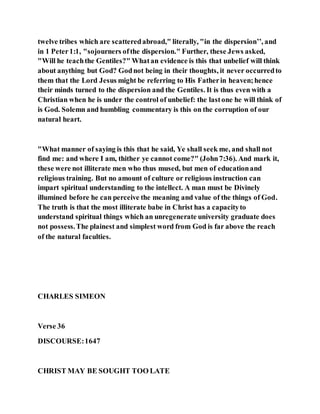 twelve tribes which are scatteredabroad," literally, "in the dispersion’’, and
in 1 Peter1:1, "sojourners ofthe dispersion." Further, these Jews asked,
"Will he teachthe Gentiles?" Whatan evidence is this that unbelief will think
about anything but God? Godnot being in their thoughts, it never occurredto
them that the Lord Jesus might be referring to His Fatherin heaven;hence
their minds turned to the dispersion and the Gentiles. It is thus even with a
Christian when he is under the control of unbelief: the lastone he will think of
is God. Solemn and humbling commentary is this on the corruption of our
natural heart.
"What manner of saying is this that he said, Ye shall seek me, and shall not
find me: and where I am, thither ye cannot come?" (John7:36). And mark it,
these were not illiterate men who thus mused, but men of educationand
religious training. But no amount of culture or religious instruction can
impart spiritual understanding to the intellect. A man must be Divinely
illumined before he can perceive the meaning and value of the things of God.
The truth is that the most illiterate babe in Christ has a capacityto
understand spiritual things which an unregenerate university graduate does
not possess.The plainest and simplest word from God is far above the reach
of the natural faculties.
CHARLES SIMEON
Verse 36
DISCOURSE:1647
CHRIST MAY BE SOUGHT TOO LATE
 