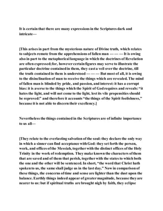 It is certain that there are many expressions in the Scriptures dark and
intricate—
[This arises in part from the mysterious nature of Divine truth, which relates
to subjects remote from the apprehensions of fallen man — — — It is owing
also in part to the metaphoricallanguage in which the doctrines of Revelation
are often expressed;for, howevercertainfigures may serve to illustrate the
particular doctrine containedin them, they casta veil overthe doctrine, till
the truth containedin them is understood — — — But most of all, it is owing
to the disinclination of man to receive the things which are revealed. The mind
of fallen man is blinded by pride, and passion, and interest: it has a corrupt
bias: it is averse to the things which the Spirit of Godrequires and reveals:“it
hates the light, and will not come to the light, lest its vile propensities should
be reproved:” and therefore it accounts “the things of the Spirit foolishness,”
because it is not able to discern their excellency.]
Nevertheless the things contained in the Scriptures are of infinite importance
to us all—
[They relate to the everlasting salvation of the soul: they declare the only way
in which a sinner can find acceptance withGod: they set forth the person,
work, and offices ofthe Messiah, togetherwith the distinct offices of the Holy
Trinity in the work of redemption. They make known the characters ofthem
that are saved and of them that perish, togetherwith the states to which both
the one and the other will be sentenced. In short, “the word that Christ hath
spokento us, the same shall judge us in the last day.” Now in comparisonof
these things, the concerns oftime and sense are lighter than the dust upon the
balance. Earthly things indeed appear of greatermagnitude, because theyare
nearer to us: but if spiritual truths are brought nigh by faith, they eclipse
 