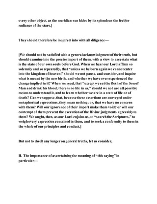every other object, as the meridian sun hides by its splendour the feebler
radiance of the stars.]
They should therefore be inquired into with all diligence—
[We should not be satisfiedwith a generalacknowledgmentof their truth, but
should examine into the precise import of them, with a view to ascertainwhat
is the state of our ownsouls before God. When we hearour Lord affirm so
solemnly and so repeatedly, that “unless we be born againwe cannotenter
into the kingdom of heaven;” should we not pause, and consider, and inquire
what is meant by the new birth, and whether we have everexperienced the
change implied in it? When we read, that “exceptwe eatthe flesh of the Sonof
Man and drink his blood, there is no life in us,” should we not use all possible
means to understand it, and to learn whether we are in a state of life or of
death? Can we suppose, that, because these assertions are conveyedunder
metaphoricalexpressions, they mean nothing; or, that we have no concern
with them? Will our ignorance of their import make them void? or will our
contempt of them prevent the execution of the Divine judgments agreeablyto
them? We ought, then, as our Lord enjoins us, to “searchthe Scriptures,” to
weighevery expressioncontainedin them, and to seek a conformity to them in
the whole of our principles and conduct.]
But not to dwell any longeron generaltruths, let us consider,
II. The importance of ascertaining the meaning of “this saying” in
particular—
 