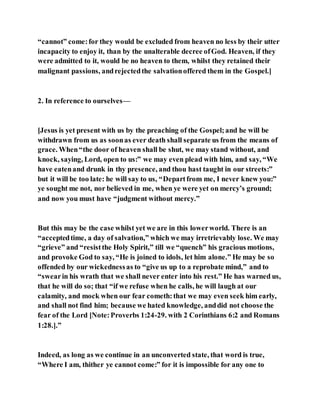 “cannot” come:for they would be excluded from heaven no less by their utter
incapacity to enjoy it, than by the unalterable decree ofGod. Heaven, if they
were admitted to it, would be no heaven to them, whilst they retained their
malignant passions, andrejectedthe salvationoffered them in the Gospel.]
2. In reference to ourselves—
[Jesus is yet present with us by the preaching of the Gospel;and he will be
withdrawn from us as soonas ever death shall separate us from the means of
grace. When“the door of heaven shall be shut, we may stand without, and
knock, saying, Lord, open to us:” we may even plead with him, and say, “We
have eatenand drunk in thy presence, and thou hast taught in our streets:”
but it will be too late: he will say to us, “Departfrom me, I never knew you:”
ye sought me not, nor believed in me, when ye were yet on mercy’s ground;
and now you must have “judgment without mercy.”
But this may be the case whilst yet we are in this lowerworld. There is an
“acceptedtime, a day of salvation,” which we may irretrievably lose. We may
“grieve” and “resistthe Holy Spirit,” till we “quench” his gracious motions,
and provoke God to say, “He is joined to idols, let him alone.” He may be so
offended by our wickednessas to “give us up to a reprobate mind,” and to
“swearin his wrath that we shall never enter into his rest.” He has warned us,
that he will do so; that “if we refuse when he calls, he will laugh at our
calamity, and mock when our fear cometh:that we may even seek him early,
and shall not find him; because we hated knowledge, anddid not choose the
fear of the Lord [Note:Proverbs 1:24-29. with 2 Corinthians 6:2 and Romans
1:28.].”
Indeed, as long as we continue in an unconverted state, that word is true,
“Where I am, thither ye cannot come:” for it is impossible for any one to
 