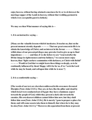 enjoy heaven, without having attained a meetness for it; or to sit down at the
marriage supper of the Lamb in heaven, without that wedding garment in
which every acceptable guestis clothed.]
We may see then What manner of saying this is—
1. It is an instructive saying—
[Many are the valuable lessons whichit inculcates. It teaches us, that on the
present moment eternity depends — — — That our greatconcernin life is to
obtain the knowledge ofChrist, and an interest in his favour — — — That a
wilful abuse of our presentprivileges may provoke God to give us up to final
impenitence — — — and that, if we die before we are “renewedafterthe
Divine image in righteousness and true holiness,” we can no more enjoy
heaven, than “light canhave communion with darkness, or Christ with Belial”
— — — Would to God that we might learn these things so deeply, as to be
continually influenced by them! Happy will it be for us, if we “seek the Lord
while he may be found, and callupon him while he is near.”]
2. It is a comfortable saying—
[The words of our text are elsewhereaddressedto his own more-favoured
Disciples [Note:John 13:33.]. They are, in fact, like the pillar and cloud by
which Israel were conductedout of Egypt: they have a luminous aspect
towards the people of God, whilst they present a dark side towards his
enemies. His own dearestchildren cannot follow him now; but they shall
follow him soon[Note: John 13:36.]. He is merely “gone to prepare a place for
them; and will come soonto take them to himself, that where he is they may
be also [Note: John 14:2-3.].” Moreover, his separationfrom them at present
 