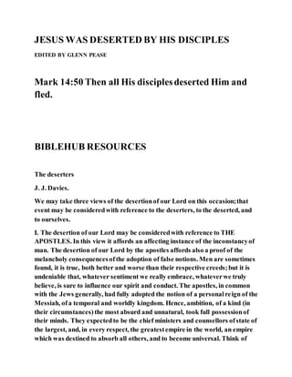 JESUS WAS DESERTED BY HIS DISCIPLES
EDITED BY GLENN PEASE
Mark 14:50 Then all His disciplesdeserted Him and
fled.
BIBLEHUB RESOURCES
The deserters
J. J. Davies.
We may take three views of the desertionof our Lord on this occasion;that
event may be consideredwith reference to the deserters, to the deserted, and
to ourselves.
I. The desertion of our Lord may be consideredwith reference to THE
APOSTLES. In this view it affords an affecting instance of the inconstancyof
man. The desertion of our Lord by the apostles affords also a proof of the
melancholy consequencesofthe adoption of false notions. Men are sometimes
found, it is true, both better and worse than their respective creeds;but it is
undeniable that, whatever sentiment we really embrace, whateverwe truly
believe, is sure to influence our spirit and conduct. The apostles, in common
with the Jews generally, had fully adopted the notion of a personalreign of the
Messiah, ofa temporal and worldly kingdom. Hence, ambition, of a kind (in
their circumstances)the most absurd and unnatural, took full possessionof
their minds. They expectedto be the chief ministers and counsellors ofstate of
the largest, and, in every respect, the greatestempire in the world, an empire
which was destined to absorb all others, and to become universal. Think of
 