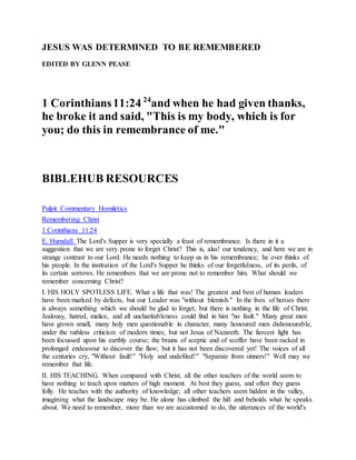 JESUS WAS DETERMINED TO BE REMEMBERED
EDITED BY GLENN PEASE
1 Corinthians11:24 24
and when he had given thanks,
he broke it and said, "This is my body, which is for
you; do this in remembrance of me."
BIBLEHUB RESOURCES
Pulpit Commentary Homiletics
Remembering Christ
1 Corinthians 11:24
E. Hurndall The Lord's Supper is very specially a feast of remembrance. Is there in it a
suggestion that we are very prone to forget Christ? This is, alas! our tendency, and here we are in
strange contrast to our Lord. He needs nothing to keep us in his remembrance; he ever thinks of
his people. In the institution of the Lord's Supper he thinks of our forgetfulness, of its perils, of
its certain sorrows. He remembers that we are prone not to remember him. What should we
remember concerning Christ?
I. HIS HOLY SPOTLESS LIFE. What a life that was! The greatest and best of human leaders
have been marked by defects, but our Leader was "without blemish." In the lives of heroes there
is always something which we should be glad to forget; but there is nothing in the life of Christ.
Jealousy, hatred, malice, and all uncharitableness could find in him "no fault." Many great men
have grown small, many holy men questionable in character, many honoured men dishonourable,
under the ruthless criticism of modern times; but not Jesus of Nazareth. The fiercest light has
been focussed upon his earthly course; the brains of sceptic and of scoffer have been racked in
prolonged endeavour to discover the flaw; but it has not been discovered yet! The voices of all
the centuries cry, "Without fault!" "Holy and undefiled!" "Separate from sinners!" Well may we
remember that life.
II. HIS TEACHING. When compared with Christ, all the other teachers of the world seem to
have nothing to teach upon matters of high moment. At best they guess, and often they guess
folly. He teaches with the authority of knowledge; all other teachers seem hidden in the valley,
imagining what the landscape may be. He alone has climbed the hill and beholds what he speaks
about. We need to remember, more than we are accustomed to do, the utterances of the world's
 
