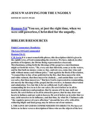 JESUS WAS DYING FOR THE UNGODLY
EDITED BY GLENN PEASE
Romans 5:6 6
You see, at just the right time, when we
were still powerless,Christdied for the ungodly.
BIBLEHUB RESOURCES
Pulpit Commentary Homiletics
The Love Of God Commended
Romans 5:6-11
C.H. Irwin It is a most remarkable phrase, this description which is given in
the eighth verse, of God commending his own love. We have, indeed, in other
portions of Scripture, the Divine Being representedas a heavenly
Merchantman, setting forth the blessings ofthe gospelas a merchantman
might set forth his wares. "He, every one that thirsteth, come ye to the waters,
and he that hath no money; come ye, buy, and eat; yea, come, buy wine and
milk without money and without price." And againin the Book of Revelation,
"I counselthee to buy of me gold tried in the fire, that thou mayestbe rich;
and white raiment, that thou mayest be clothed; ... and anoint thine eyes with
eye-salve, that thou mayestsee." But here God is representedas commending,
not merely the blessings ofthe gospel, but his own love, to human observation
and admiration. Yes; but this is for no selfishend. God's objectin
commending his love to us is for our sakes. He sets it before us in all its
matchless tenderness and grandeur, that by means of it he may melt our
hearts. He sets it before us in all its attractive power, that he may draw our
hearts to holiness and our souls to heaven. He sets it before us in order that we
may yield ourselves to its influence, and that thus, by what Dr. Chalmers calls
"the expulsive power of a new affection," sin and the love of it, with all its
withering blight and fatal grasp, may be driven out of our natures.
I. THE LOVE OF GOD IS COMMENDEDBYITS OBJECTS. We have set
before us in these verses a descriptionof those who are the objects of the love
 