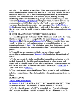 forcedto cry for it before he hath done. When a man goes to lift up a piece of
timber heavy above his strength, he is forced to callin help. Second, the use of
the means we owe to Godas well as the change of the heart. God, that hath
required faith and conversion, hath required prayer, hearing, reading,
meditating; and we are bound to obey, though we know not what goodwill
come of it (Hebrews 11:8; Luke 5:5). Our greatrule is, we are to do what He
commandeth, and let God do what He will. Third, to lessenour guilt. For
when men do not use the means, they have no excuse (Acts 13:46; Matthew
25:26). Fourth, it may be God will meet with us. It is the ordinary practice of
His free grace so to do; and it is goodto make trial upon a common hope (Acts
8:22).
II. SOME REASONS GOD PERMITS THIS WEAKNESS.
1. To exalt His grace.(1)Its freeness;for God hath shut up all under the curse,
that there may be no wayof escape but by His mercy (Romans 11:32;
Galatians 3:22).(2)Its power (Ephesians 1:19). When we consider it, we may
wonder at it that ever such a change should be wrought in us that are so
carnal, so obstinate (1 Peter2:9). It is indeed marvellous that ever we should
get out of the prison of sin; more miraculous than Peter's getting out of
prison.
2. To humble the creature thoroughly by a sense ofhis own guilt,
unworthiness, and nothingness (Romans 3:19).Conclusion: The subject is of
use —
1. To the unconverted — to be sensible of their condition, and mourn overit
to God. Acknowledge the debt; confess your impotency; beg pardon and
grace;and, in a humble sense ofyour misery, endeavourearnestly to come out
of it. By such doctrines as these men are either "cut at heart" (Acts 7:54) or
"prickedat heart" (Acts 2:37).
2. To press the convertedto thankfulness. We were once in such a pitiful ease.
3. Let us compassionate others that are in this estate, and endeavour to rescue
them.
(T. Manton, D. D.)
A weak world made strong
D. Thomas, D. D.I. THE MORAL PROSTRATIONOF HUMANITY. "When
we were yet without," not muscular or mental, but moral "strength."
1. To effectthe deliverance of self. The souls of all were "carnal, soldunder
sin." Man, the world over, felt this profoundly for ages.His cry was — "O
 