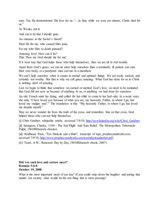 ours. Yet, He demonstrated His love for us, “…in that, while we were yet sinners, Christ died for
us.”
As Wesley put it:
And can it be that I should gain,
An entrance in the Savior’s blood?
Died He for me, who caused Him pain,
For me who Him to death pursued?
Amazing love! How can it be?
That Thou my God should die for me!
If it were true that God helps those who help themselves, then we are all in real trouble.
Apart from God’s grace, we can no more help ourselves than a terminally ill patient can cure
their own body, or a paralyzed man can run in a marathon.
We can’t help ourselves when it comes to eternal and spiritual things. We are weak, wicked, and
certainly not worthy. But that is why we call grace amazing. What God has done for us in Christ
is nothing short of amazing.
Lest we begin to think that somehow we earned or merited God’s love, we need to be reminded
that God did not save us because of anything in us, or anything we had done for ourselves.
An old, French saint lay dying, and called for her child to come to her bed-side. In a weak voice
she said, “I have loved you because of what you are; my heavenly Father, to whom I go, has
loved me ‘malgre moi’.” The translation is this: “My heavenly Father, to whom I go, has loved
me despite myself.”
May we never wander far from the truth of the cross, and remember, that on that cross, God
helped those who can not help themselves.
[i] Chris Gardner, wikipedia article, accessed 7/8/10, http://en.wikipedia.org/wiki/Chris_Gardner
[ii] Spurgeon, Charles, 1184 – The Sad Plight And Sure Relief, The Metropolitan Tabernacle
Pulpit, (WORDsearch ebooks)
[iii] Reidhead, Paris, “Ten Shekels and a Shirt”, transcript of tape, prophecyandtruth.com,
accessed 7/9/10, http://www.prophecyandtruth.com/tenshekelsandashirt.pdf
[iv] Tozer, A.W., Renewed Day by Day, (WORDsearch ebook, 2007)
Did 'ere such love and sorrow meet?
Romans 5:6-8
October 19, 2008
What is the most important need of our day? If you could strip down the laughter and joking that
numbs our society, what would be the one thing that is most pressing?
 