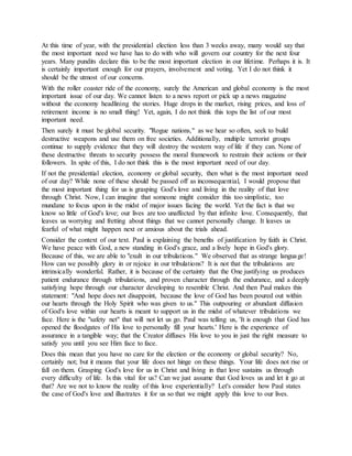 At this time of year, with the presidential election less than 3 weeks away, many would say that
the most important need we have has to do with who will govern our country for the next four
years. Many pundits declare this to be the most important election in our lifetime. Perhaps it is. It
is certainly important enough for our prayers, involvement and voting. Yet I do not think it
should be the utmost of our concerns.
With the roller coaster ride of the economy, surely the American and global economy is the most
important issue of our day. We cannot listen to a news report or pick up a news magazine
without the economy headlining the stories. Huge drops in the market, rising prices, and loss of
retirement income is no small thing! Yet, again, I do not think this tops the list of our most
important need.
Then surely it must be global security. "Rogue nations," as we hear so often, seek to build
destructive weapons and use them on free societies. Additionally, multiple terrorist groups
continue to supply evidence that they will destroy the western way of life if they can. None of
these destructive threats to security possess the moral framework to restrain their actions or their
followers. In spite of this, I do not think this is the most important need of our day.
If not the presidential election, economy or global security, then what is the most important need
of our day? While none of these should be passed off as inconsequential, I would propose that
the most important thing for us is grasping God's love and living in the reality of that love
through Christ. Now, I can imagine that someone might consider this too simplistic, too
mundane to focus upon in the midst of major issues facing the world. Yet the fact is that we
know so little of God's love; our lives are too unaffected by that infinite love. Consequently, that
leaves us worrying and fretting about things that we cannot personally change. It leaves us
fearful of what might happen next or anxious about the trials ahead.
Consider the context of our text. Paul is explaining the benefits of justification by faith in Christ.
We have peace with God, a new standing in God's grace, and a lively hope in God's glory.
Because of this, we are able to "exult in our tribulations." We observed that as strange language!
How can we possibly glory in or rejoice in our tribulations? It is not that the tribulations are
intrinsically wonderful. Rather, it is because of the certainty that the One justifying us produces
patient endurance through tribulations, and proven character through the endurance, and a deeply
satisfying hope through our character developing to resemble Christ. And then Paul makes this
statement: "And hope does not disappoint, because the love of God has been poured out within
our hearts through the Holy Spirit who was given to us." This outpouring or abundant diffusion
of God's love within our hearts is meant to support us in the midst of whatever tribulations we
face. Here is the "safety net" that will not let us go. Paul was telling us, 'It is enough that God has
opened the floodgates of His love to personally fill your hearts.' Here is the experience of
assurance in a tangible way; that the Creator diffuses His love to you in just the right measure to
satisfy you until you see Him face to face.
Does this mean that you have no care for the election or the economy or global security? No,
certainly not; but it means that your life does not hinge on these things. Your life does not rise or
fall on them. Grasping God's love for us in Christ and living in that love sustains us through
every difficulty of life. Is this vital for us? Can we just assume that God loves us and let it go at
that? Are we not to know the reality of this love experientially? Let's consider how Paul states
the case of God's love and illustrates it for us so that we might apply this love to our lives.
 