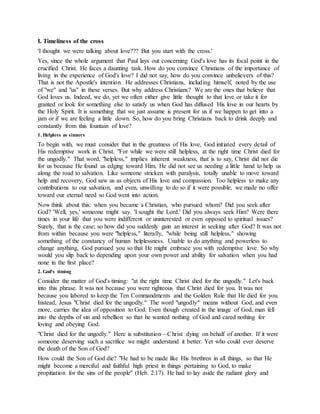 I. Timeliness of the cross
'I thought we were talking about love??? But you start with the cross.'
Yes, since the whole argument that Paul lays out concerning God's love has its focal point in the
crucified Christ. He faces a daunting task. How do you convince Christians of the importance of
living in the experience of God's love? I did not say, how do you convince unbelievers of this?
That is not the Apostle's intention. He addresses Christians, including himself, noted by the use
of "we" and "us" in these verses. But why address Christians? We are the ones that believe that
God loves us. Indeed, we do, yet we often either give little thought to that love or take it for
granted or look for something else to satisfy us when God has diffused His love in our hearts by
the Holy Spirit. It is something that we just assume is present for us if we happen to get into a
jam or if we are feeling a little down. So, how do you bring Christians back to drink deeply and
constantly from this fountain of love?
1. Helpless as sinners
To begin with, we must consider that in the greatness of His love, God initiated every detail of
His redemptive work in Christ. "For while we were still helpless, at the right time Christ died for
the ungodly." That word, "helpless," implies inherent weakness, that is to say, Christ did not die
for us because He found us edging toward Him. He did not see us needing a little hand to help us
along the road to salvation. Like someone stricken with paralysis, totally unable to move toward
help and recovery, God saw us as objects of His love and compassion. Too helpless to make any
contributions to our salvation, and even, unwilling to do so if it were possible, we made no offer
toward our eternal need so God went into action.
Now think about this: when you became a Christian, who pursued whom? Did you seek after
God? 'Well, yes,' someone might say. 'I sought the Lord.' Did you always seek Him? Were there
times in your life that you were indifferent or uninterested or even opposed to spiritual issues?
Surely, that is the case; so how did you suddenly gain an interest in seeking after God? It was not
from within because you were "helpless," literally, "while being still helpless," showing
something of the constancy of human helplessness. Unable to do anything and powerless to
change anything, God pursued you so that He might embrace you with redemptive love. So why
would you slip back to depending upon your own power and ability for salvation when you had
none in the first place?
2. God's timing
Consider the matter of God's timing: "at the right time Christ died for the ungodly." Let's back
into this phrase. It was not because you were righteous that Christ died for you. It was not
because you labored to keep the Ten Commandments and the Golden Rule that He died for you.
Instead, Jesus "Christ died for the ungodly." The word "ungodly" means without God, and even
more, carries the idea of opposition to God. Even though created in the image of God, man fell
into the depths of sin and rebellion so that he wanted nothing of God and cared nothing for
loving and obeying God.
"Christ died for the ungodly." Here is substitution—Christ dying on behalf of another. If it were
someone deserving such a sacrifice we might understand it better. Yet who could ever deserve
the death of the Son of God?
How could the Son of God die? "He had to be made like His brethren in all things, so that He
might become a merciful and faithful high priest in things pertaining to God, to make
propitiation for the sins of the people" (Heb. 2:17). He had to lay aside the radiant glory and
 